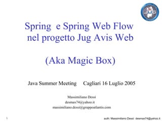 Spring e Spring Web Flow
    nel progetto Jug Avis Web

          (Aka Magic Box)

    Java Summer Meeting         Cagliari 16 Luglio 2005

                       Massimiliano Dessì
                     desmax74@yahoo.it
             massimiliano.dessi@gruppoatlantis.com

1                                            auth: Massimiliano Dessì desmax74@yahoo.it