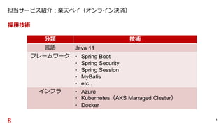 4
担当サービス紹介：楽天ペイ（オンライン決済）
分類 技術
言語 Java 11
フレームワーク • Spring Boot
• Spring Security
• Spring Session
• MyBatis
• etc..
インフラ ...