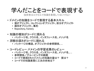学んだことをコードで表現する
• ドメインの知識をコードで表現する基本スキル
• 値オブジェクト、コレクションオブジェクト、区分オブジェクト
• 識別オブジェクト、集約
• Repository, Factory
• 知識の増加がコードに現れる
• パッケージ名、クラス名、インタフェース名、メソッド名
• 洞察の深さがコードに現れる
• パッケージの構造、オブジェクトの参照関係、…
• コードレビュー：ドメインの学習成果のレビュー
• パッケージ名、クラス名、インタフェース名、メソッド名、…
• 参照関係／グルーピングの範囲
• コードで表現されたドメインの知識の量は？ 質は？
• コードでの知識表現に工夫の余地は？
10
技術者はエクセルで知識を表現してはいけない
 