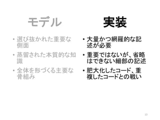 モデル
• 選び抜かれた重要な
側面
• 蒸留された本質的な知
識
• 全体を形づくる主要な
骨組み
実装
• 大量かつ網羅的な記
述が必要
• 重要ではないが、省略
はできない細部の記述
• 肥大化したコード、重
複したコードとの戦い
13
 