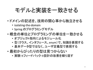 モデルと実装を一致させる
• ドメインの記述を、技術の関心事から独立させる
• isolating-the-domain
• Spring のプログラミングモデル
• 概念の単位とプログラミングの単位を一致させる
• オブジェクト指向によるモジュール化
• 型（クラス、インタフェース、enum）で、知識を表現する
• 基本データ型ではなく、ユーザ定義型で表現する
• 最初からぴったりの型は見つからない
• 実験→フィードバック→設計の改善を繰り返す
15
 