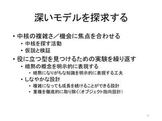 深いモデルを探求する
• 中核の複雑さ／機会に焦点を合わせる
• 中核を探す活動
• 仮説と検証
• 役に立つ型を見つけるための実験を繰り返す
• 暗黙の概念を明示的に表現する
• 暗黙になりがちな知識を明示的に表現する工夫
• しなやかな設計
• 複雑になっても成長を続けることができる設計
• 重複を徹底的に取り除く（オブジェクト指向設計）
17
 