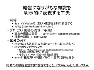 暗黙になりがちな知識を
明示的に表現する工夫
• 制約
• Bean Validationで、正しい値を明示的に表現する
• Policy { Set<Predicate<T>> rules }
• プロセス（業務の流れ／手順）
• 流れの構造の表現 ： Set<Action>, Action#nextAction()
• 行動の記録 ： List<Event>
• 区分の分析
• enumによる区分名の列挙（コードから日本語名へ）
• enumのリファクタリング
• MECE : Mutually Exclusive and Collectively Exhaustive
相互に排他的、かつ、網羅的
• そうなっていない区分の背景を深掘る
• enumに振る舞い（判断／加工／計算）を持たせる
暗黙の知識を宣言的に表現できると、if文がどんどん減っていく18
 