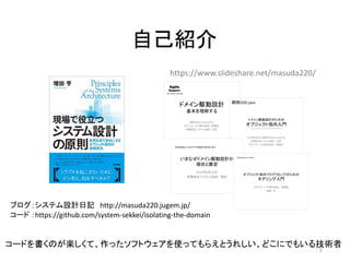 自己紹介
コード ：https://github.com/system-sekkei/isolating-the-domain
ブログ：システム設計日記 http://masuda220.jugem.jp/
https://www.slideshare.net/masuda220/
コードを書くのが楽しくて、作ったソフトウェアを使ってもらえとうれしい、どこにでもいる技術者
2
 