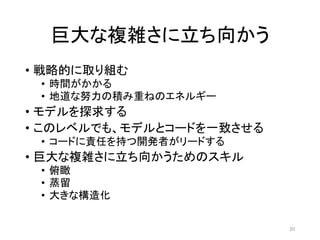 巨大な複雑さに立ち向かう
• 戦略的に取り組む
• 時間がかかる
• 地道な努力の積み重ねのエネルギー
• モデルを探求する
• このレベルでも、モデルとコードを一致させる
• コードに責任を持つ開発者がリードする
• 巨大な複雑さに立ち向かうためのスキル
• 俯瞰
• 蒸留
• 大きな構造化
20
 