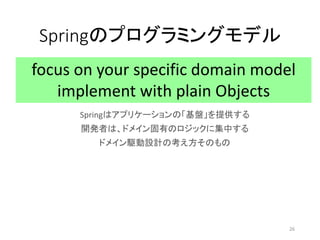 Springのプログラミングモデル
Springはアプリケーションの「基盤」を提供する
開発者は、ドメイン固有のロジックに集中する
ドメイン駆動設計の考え方そのもの
focus on your specific domain model
implement with plain Objects
26
 