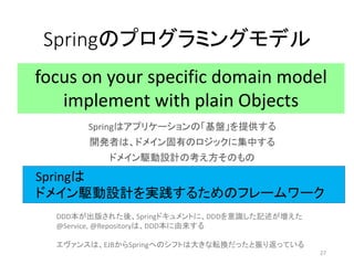 Springのプログラミングモデル
Springはアプリケーションの「基盤」を提供する
開発者は、ドメイン固有のロジックに集中する
ドメイン駆動設計の考え方そのもの
focus on your specific domain model
implement with plain Objects
DDD本が出版された後、Springドキュメントに、DDDを意識した記述が増えた
@Service, @Repositoryは、DDD本に由来する
エヴァンスは、EJBからSpringへのシフトは大きな転換だったと振り返っている
Springは
ドメイン駆動設計を実践するためのフレームワーク
27
 
