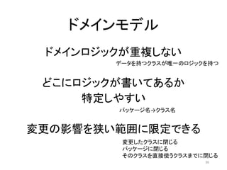 ドメインモデル
ドメインロジックが重複しない
どこにロジックが書いてあるか
特定しやすい
変更の影響を狭い範囲に限定できる
データを持つクラスが唯一のロジックを持つ
パッケージ名→クラス名
変更したクラスに閉じる
パッケージに閉じる
そのクラスを直接使うクラスまでに閉じる
36
 