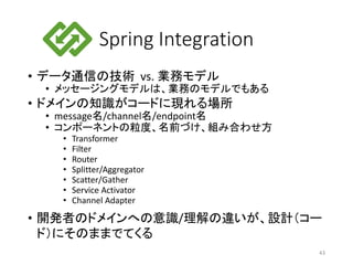 Spring Integration
• データ通信の技術 vs. 業務モデル
• メッセージングモデルは、業務のモデルでもある
• ドメインの知識がコードに現れる場所
• message名/channel名/endpoint名
• コンポーネントの粒度、名前づけ、組み合わせ方
• Transformer
• Filter
• Router
• Splitter/Aggregator
• Scatter/Gather
• Service Activator
• Channel Adapter
• 開発者のドメインへの意識/理解の違いが、設計（コー
ド）にそのままでてくる
43
 
