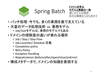 Spring Batch
• バッチ処理：今でも、多くの業務を裏で支えている
• 大量のデータ処理技術 vs. 業務モデル
• Job/Taskモデルは、業務のモデルでもある
• ドメインの理解度の違いが表れる場所
• Job / Step / Step Flow
• Job Launcher/ Schedule 定義
• Completion policy
• Retry Policy
• Exception Handling
• RepeatListener (before/after/open/close/onError)
• 構成メタデータで、ドメインの知識を表現する
ドメインを学ぶ
モデルと実装の一致
深いモデルの探求
巨大な複雑さに立ち向かう
46
 