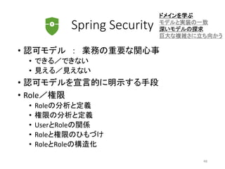 Spring Security
• 認可モデル ： 業務の重要な関心事
• できる／できない
• 見える／見えない
• 認可モデルを宣言的に明示する手段
• Role／権限
• Roleの分析と定義
• 権限の分析と定義
• UserとRoleの関係
• Roleと権限のひもづけ
• RoleとRoleの構造化
ドメインを学ぶ
モデルと実装の一致
深いモデルの探求
巨大な複雑さに立ち向かう
48
 