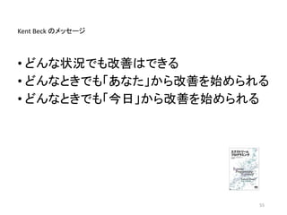 • どんな状況でも改善はできる
• どんなときでも「あなた」から改善を始められる
• どんなときでも「今日」から改善を始められる
55
Kent Beck のメッセージ
 