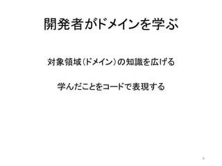 開発者がドメインを学ぶ
対象領域（ドメイン）の知識を広げる
学んだことをコードで表現する
8
 
