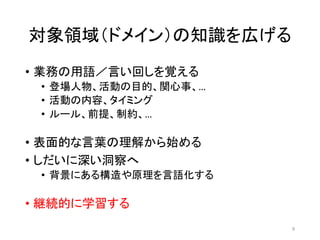対象領域（ドメイン）の知識を広げる
• 業務の用語／言い回しを覚える
• 登場人物、活動の目的、関心事、…
• 活動の内容、タイミング
• ルール、前提、制約、…
• 表面的な言葉の理解から始める
• しだいに深い洞察へ
• 背景にある構造や原理を言語化する
• 継続的に学習する
9
 