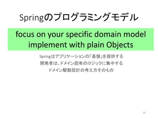 Springのプログラミングモデル
Springはアプリケーションの「基盤」を提供する
開発者は、ドメイン固有のロジックに集中する
ドメイン駆動設計の考え方そのもの
focus on your specific domain model
imp...