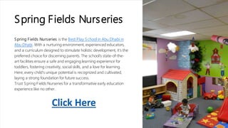 Spring Fields Nurseries
Spring Fields Nurseries is the Best Play School in Abu Dhabi in
Abu Dhabi. With a nurturing environment, experienced educators,
and a curriculum designed to stimulate holistic development, it's the
preferred choice for discerning parents. The school's state-of-the-
art facilities ensure a safe and engaging learning experience for
toddlers, fostering creativity, social skills, and a love for learning.
Here, every child's unique potential is recognized and cultivated,
laying a strong foundation for future success.
Trust Spring Fields Nurseries for a transformative early education
experience like no other.
Click Here
 