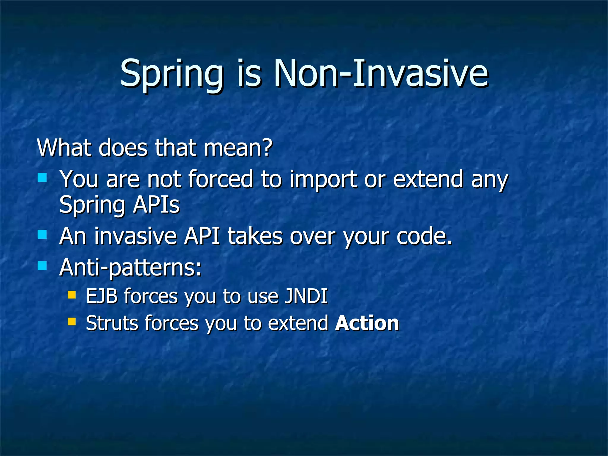 Spring is Non-Invasive What does that mean? You are not forced to import or extend any Spring APIs An invasive API takes over your code. Anti-patterns: EJB forces you to use JNDI Struts forces you to extend  Action 