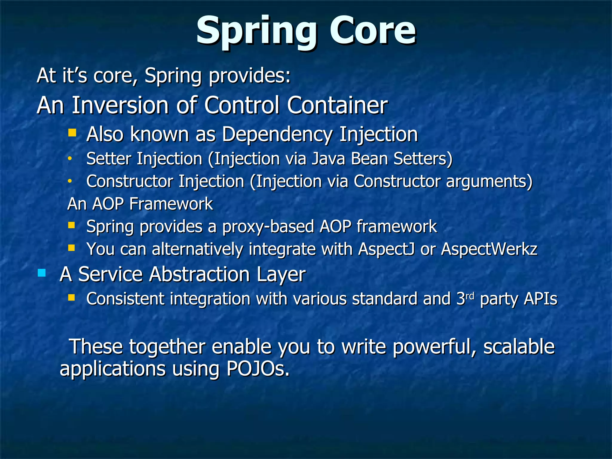 Spring Core At it’s core, Spring provides: An Inversion of Control Container Also known as Dependency Injection  Setter Injection (Injection via Java Bean Setters) Constructor Injection (Injection via Constructor arguments) An AOP Framework Spring provides a proxy-based AOP framework You can alternatively integrate with AspectJ or AspectWerkz A Service Abstraction Layer Consistent integration with various standard and 3 rd  party APIs These together enable you to write powerful, scalable applications using POJOs. 