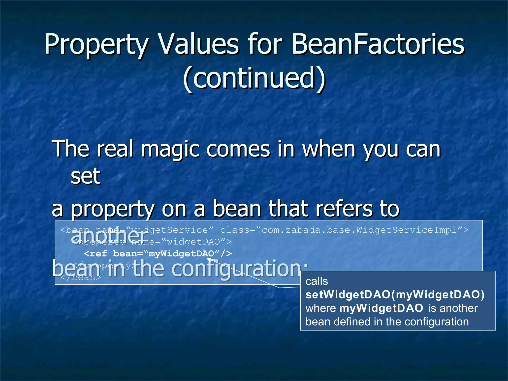 Property Values for BeanFactories (continued) The real magic comes in when you can set a property on a bean that refers to another bean in the configuration: This is the basic concept of Inversion of Control <bean name=“widgetService” class=“com.zabada.base.WidgetServiceImpl”> <property name=“widgetDAO”> <ref bean=“myWidgetDAO”/> </property> </bean> calls  setWidgetDAO(myWidgetDAO) where  myWidgetDAO  is another bean defined in the configuration 