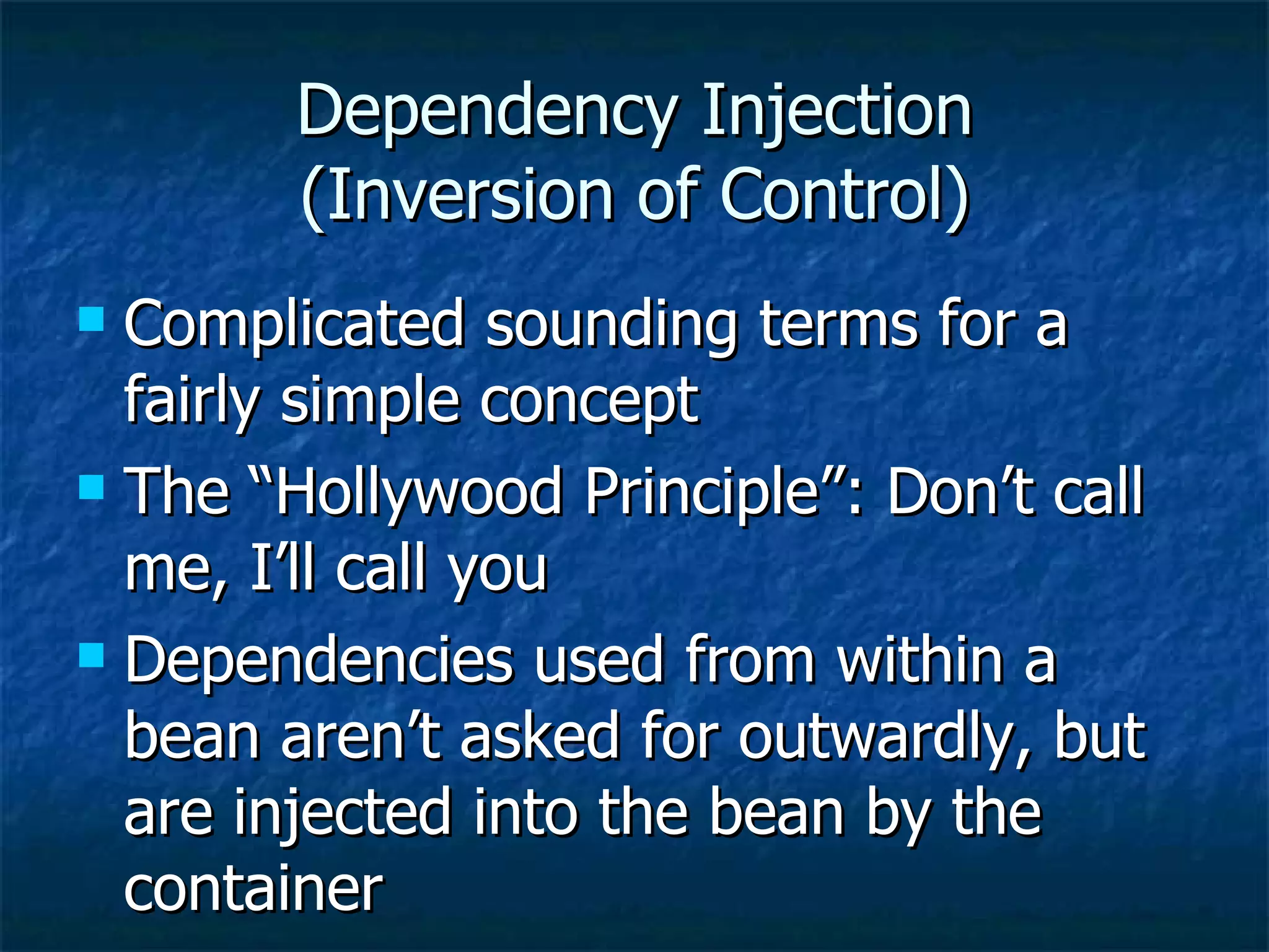 Dependency Injection (Inversion of Control) Complicated sounding terms for a fairly simple concept The “Hollywood Principle”: Don’t call me, I’ll call you Dependencies used from within a bean aren’t asked for outwardly, but are injected into the bean by the container 