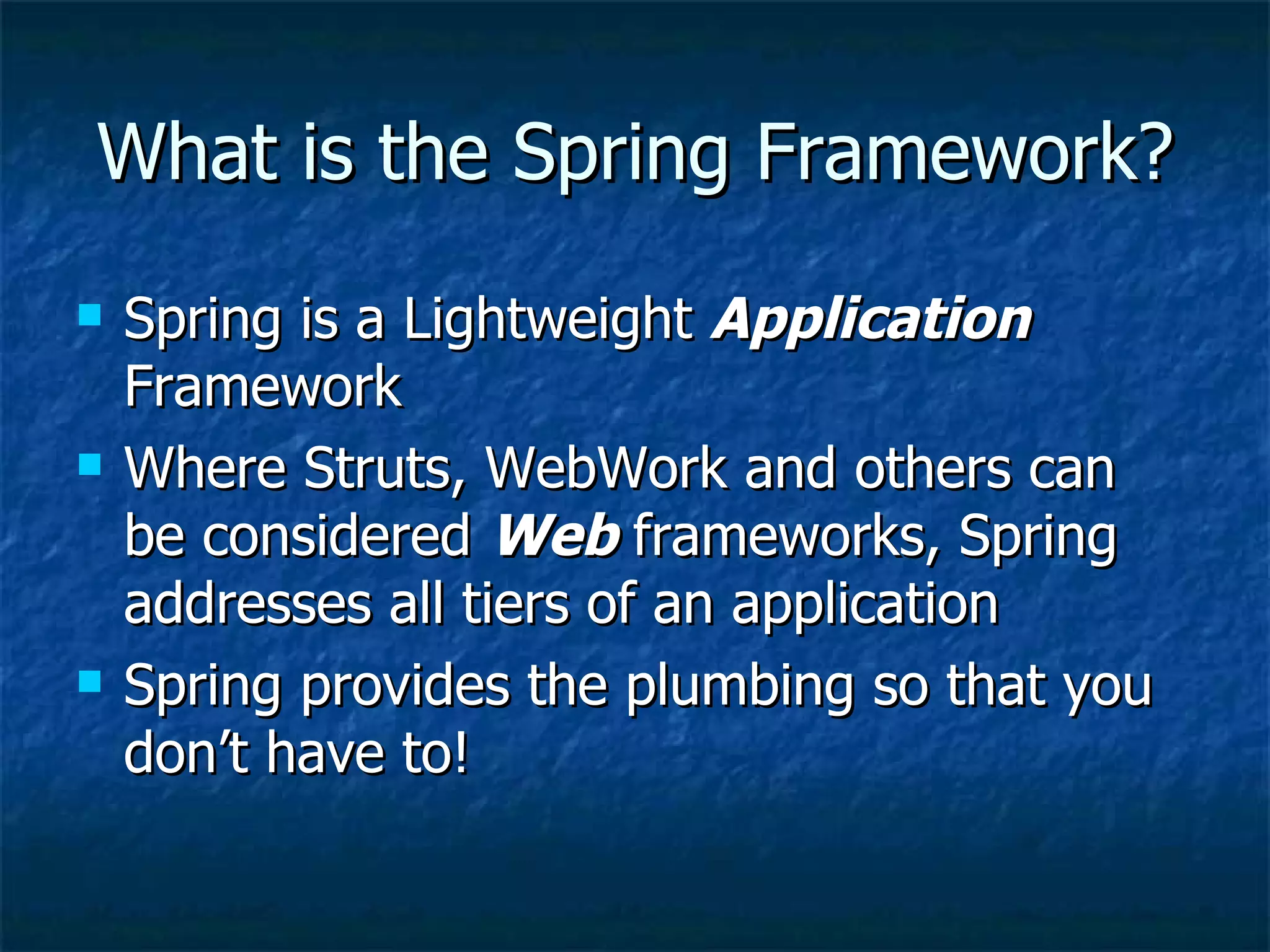 What is the Spring Framework? Spring is a Lightweight  Application  Framework  Where Struts, WebWork and others can be considered  Web  frameworks, Spring addresses all tiers of an application Spring provides the plumbing so that you don’t have to! 