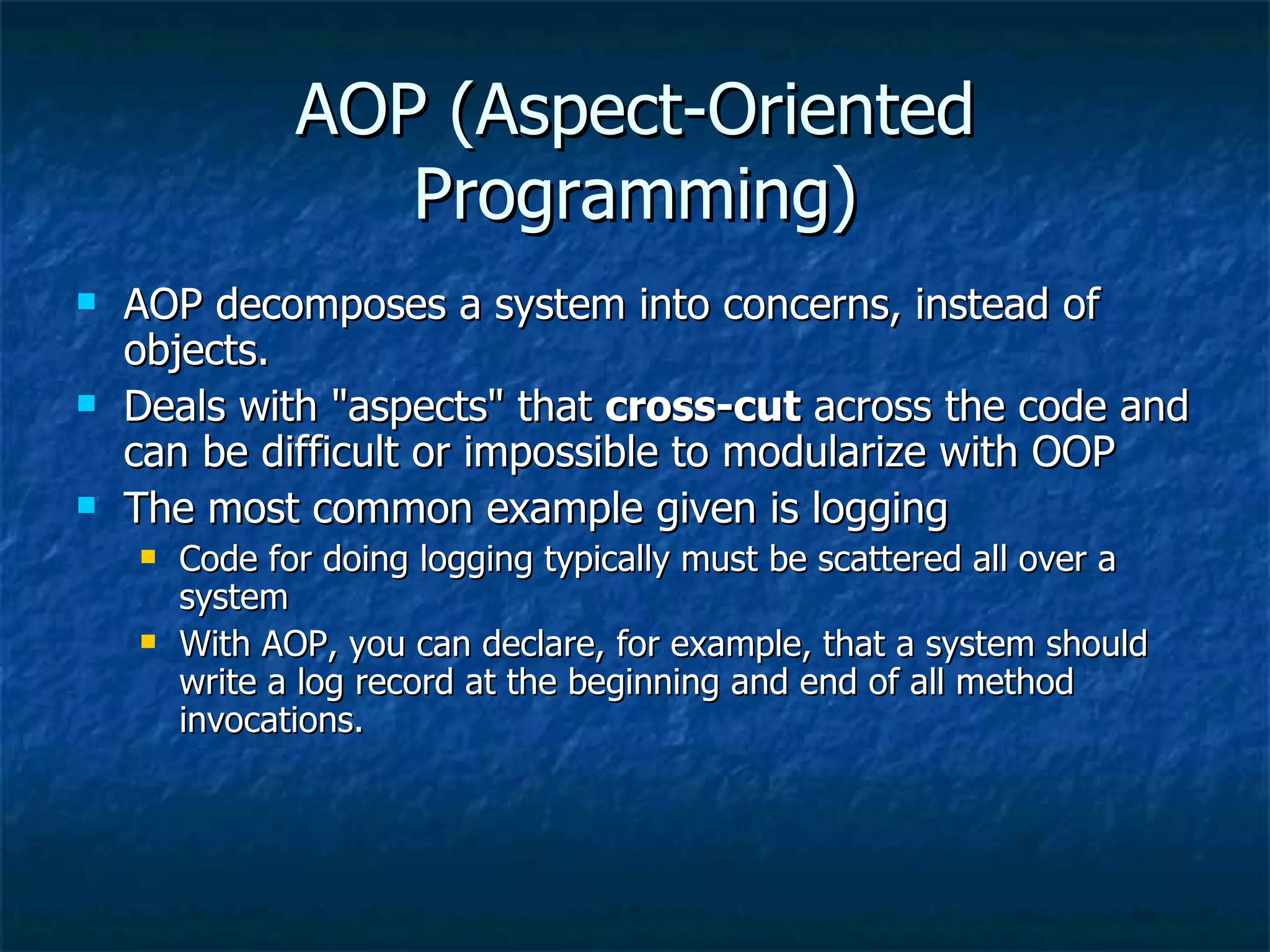 AOP (Aspect-Oriented Programming) AOP decomposes a system into concerns, instead of objects. Deals with &quot;aspects&quot; that  cross-cut  across the code and can be difficult or impossible to modularize with OOP The most common example given is logging Code for doing logging typically must be scattered all over a system With AOP, you can declare, for example, that a system should write a log record at the beginning and end of all method invocations. 