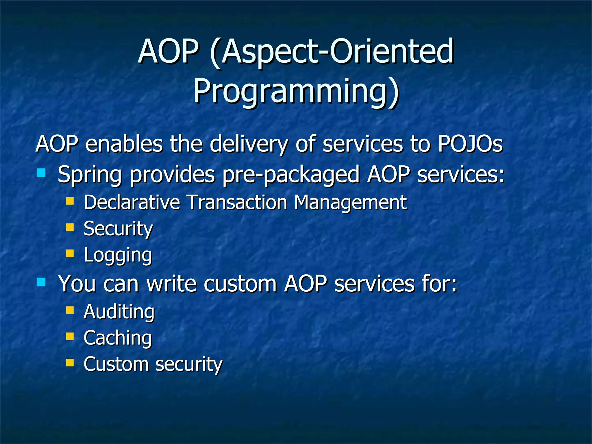 AOP (Aspect-Oriented Programming) AOP enables the delivery of services to POJOs Spring provides pre-packaged AOP services: Declarative Transaction Management Security Logging You can write custom AOP services for: Auditing Caching Custom security 