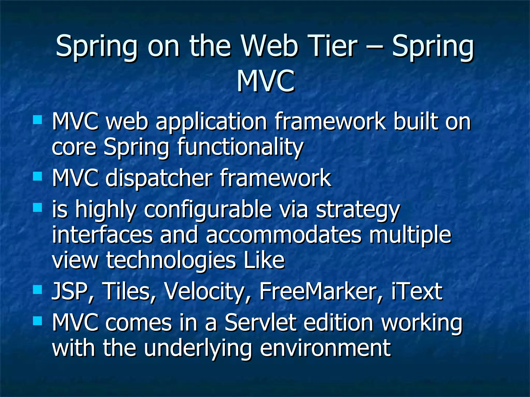 Spring on the Web Tier – Spring MVC MVC web application framework built on core Spring functionality MVC dispatcher framework is highly configurable via strategy interfaces and accommodates multiple view technologies Like JSP, Tiles, Velocity, FreeMarker, iText MVC comes in a Servlet edition working with the underlying environment 