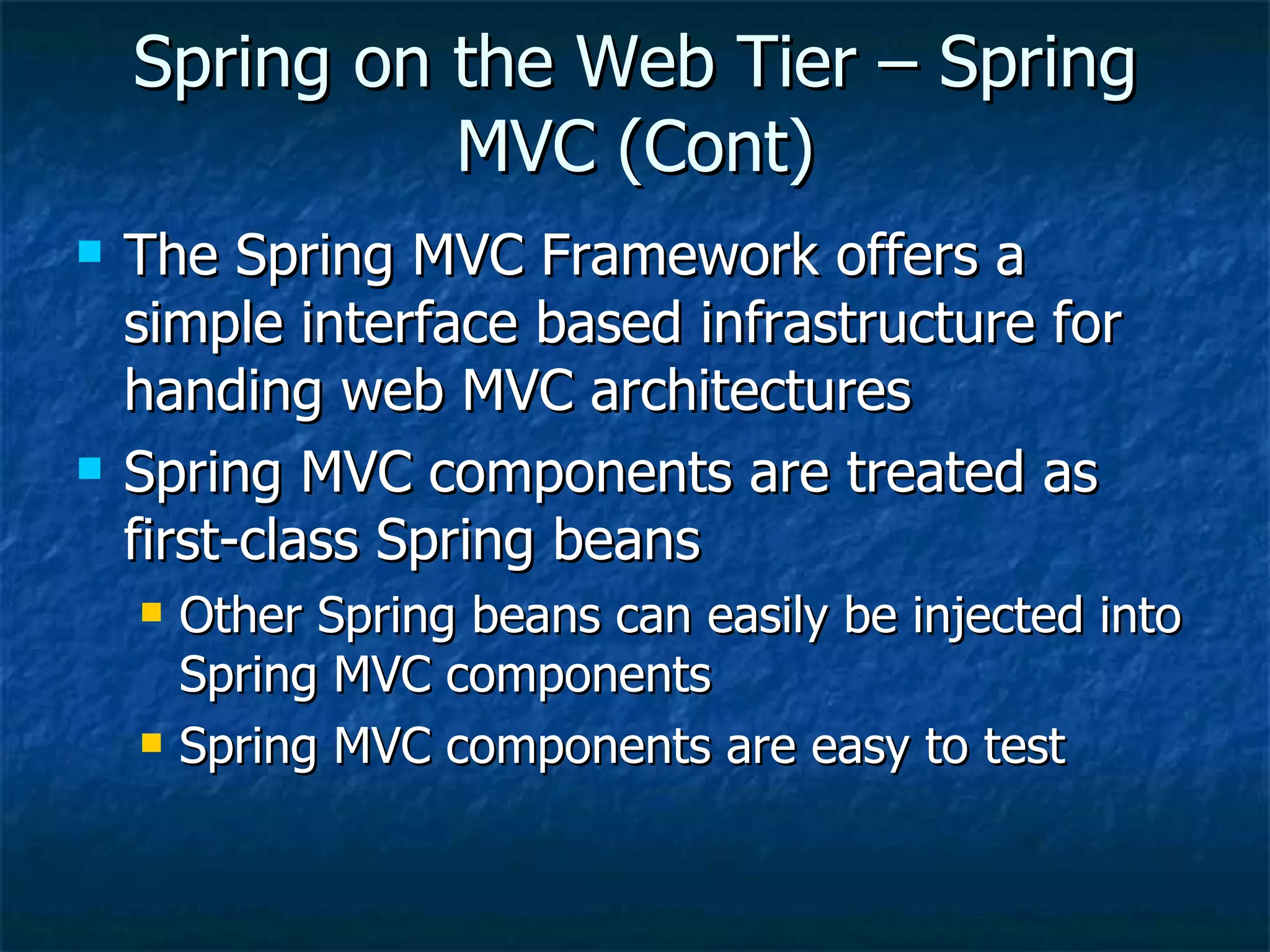 Spring on the Web Tier – Spring MVC (Cont) The Spring MVC Framework offers a simple interface based infrastructure for handing web MVC architectures Spring MVC components are treated as first-class Spring beans Other Spring beans can easily be injected into Spring MVC components Spring MVC components are easy to test 