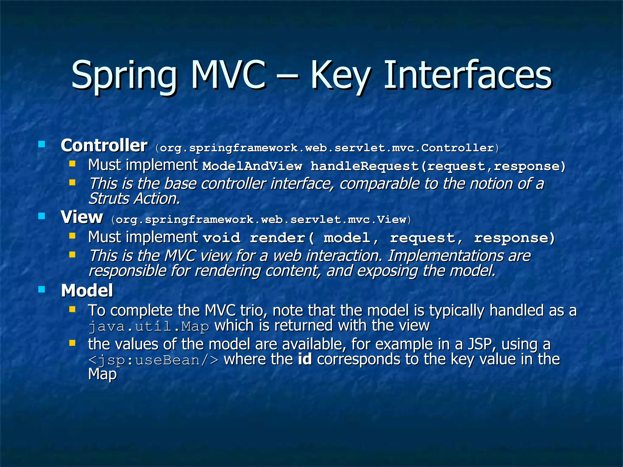 Spring MVC – Key Interfaces Controller  ( org.springframework.web.servlet.mvc.Controller ) Must implement  ModelAndView handleRequest(request,response) This is the base controller interface, comparable to the notion of a Struts Action.   View  ( org.springframework.web.servlet.mvc.View ) Must implement  void render( model, request, response)   This is the MVC view for a web interaction. Implementations are responsible for rendering content, and exposing the model.   Model   To complete the MVC trio, note that the model is typically handled as a  java.util.Map  which is returned with the view the values of the model are available, for example in a JSP, using a  <jsp:useBean/>  where the  id  corresponds to the key value in the Map 