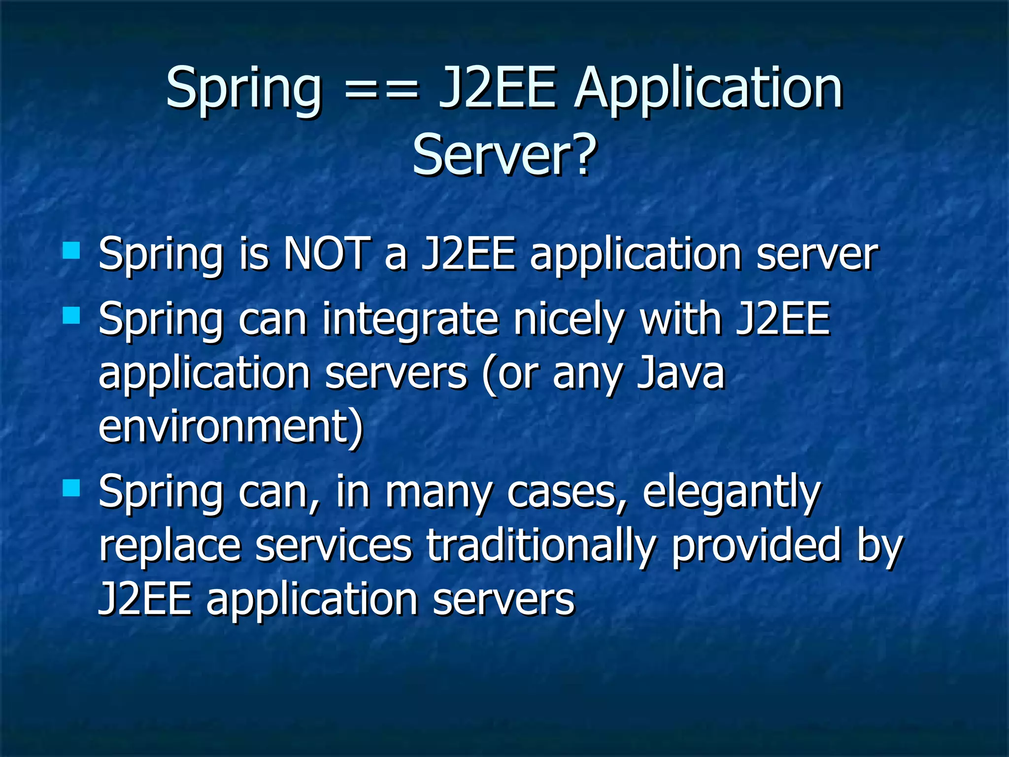 Spring == J2EE Application Server? Spring is NOT a J2EE application server Spring can integrate nicely with J2EE application servers (or any Java environment) Spring can, in many cases, elegantly replace services traditionally provided by J2EE application servers 