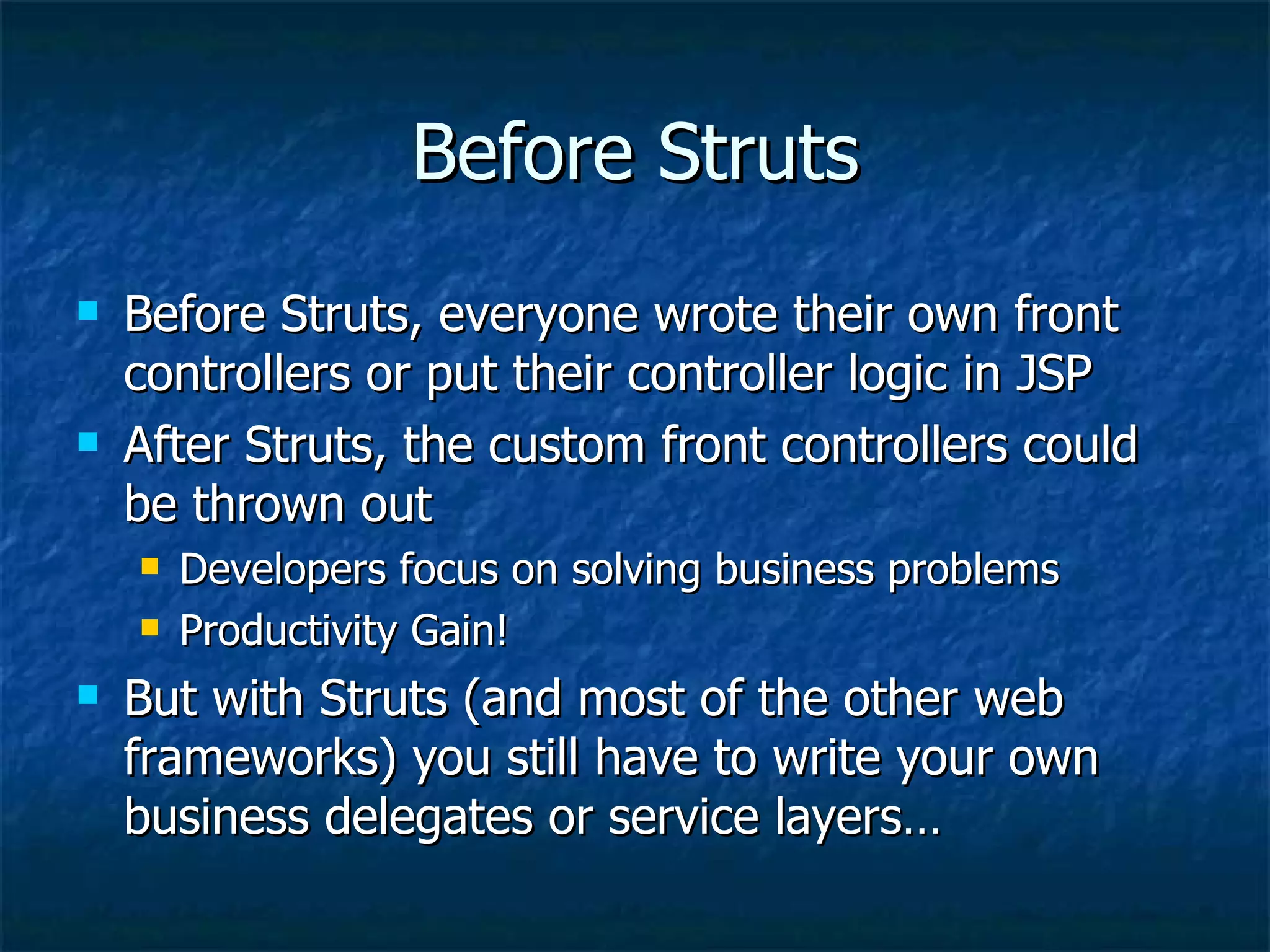 Before Struts Before Struts, everyone wrote their own front controllers or put their controller logic in JSP After Struts, the custom front controllers could be thrown out Developers focus on solving business problems Productivity Gain! But with Struts (and most of the other web frameworks) you still have to write your own business delegates or service layers… 