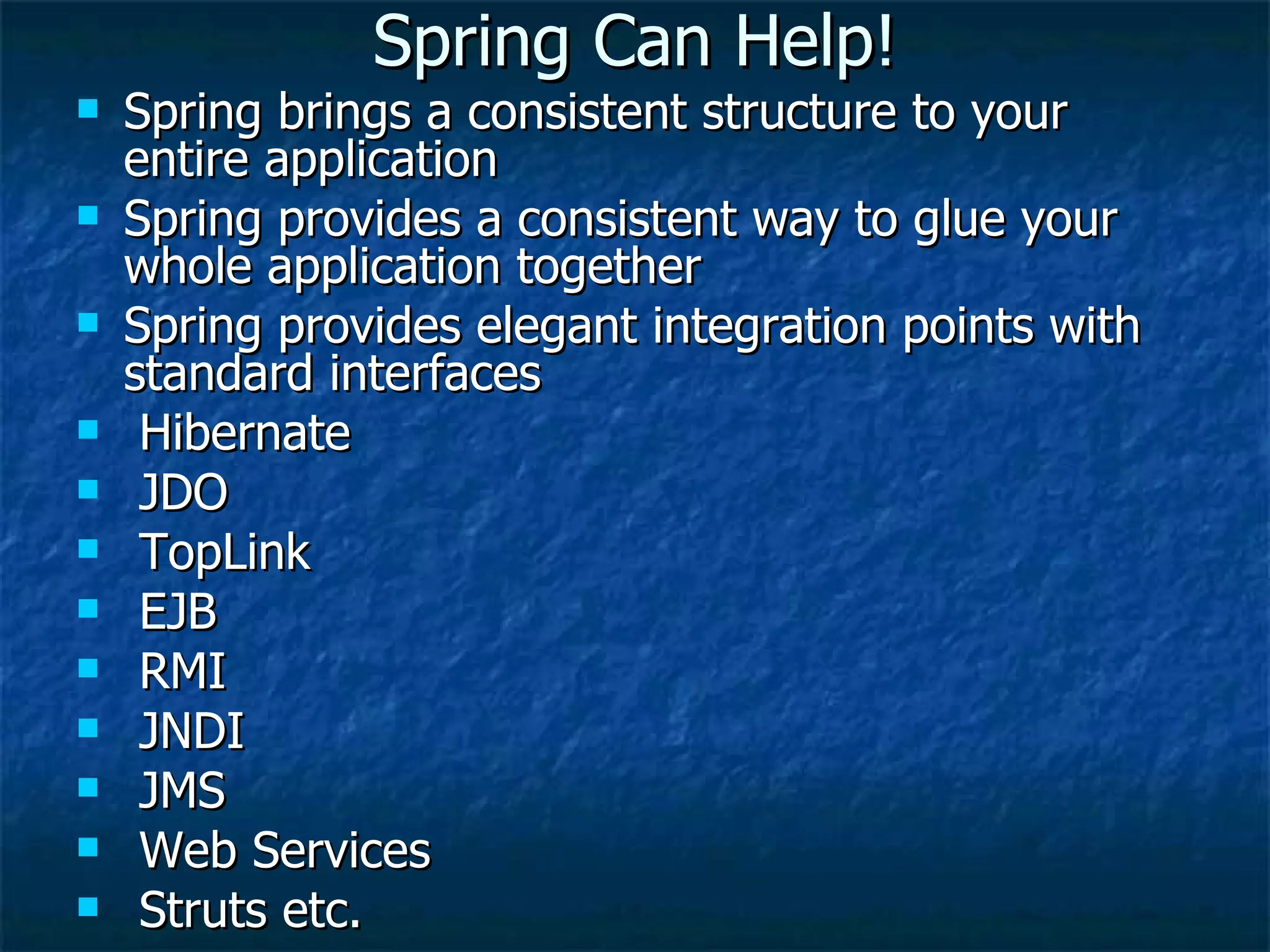 Spring Can Help! Spring brings a consistent structure to your entire application Spring provides a consistent way to glue your whole application together Spring provides elegant integration points with standard interfaces Hibernate JDO TopLink EJB RMI JNDI JMS Web Services Struts etc. 
