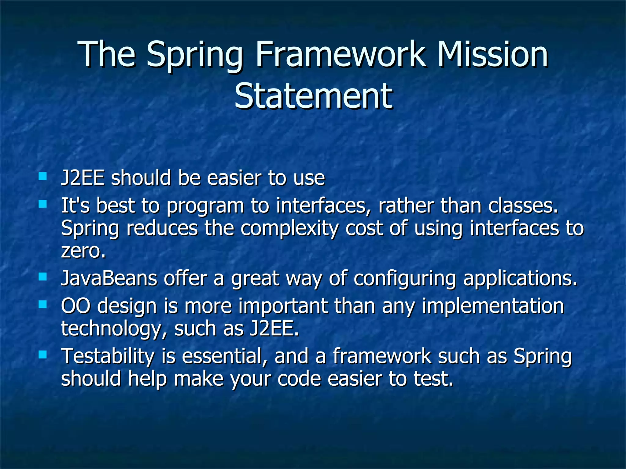 The Spring Framework Mission Statement J2EE should be easier to use It's best to program to interfaces, rather than classes. Spring reduces the complexity cost of using interfaces to zero. JavaBeans offer a great way of configuring applications. OO design is more important than any implementation technology, such as J2EE. Testability is essential, and a framework such as Spring should help make your code easier to test. 