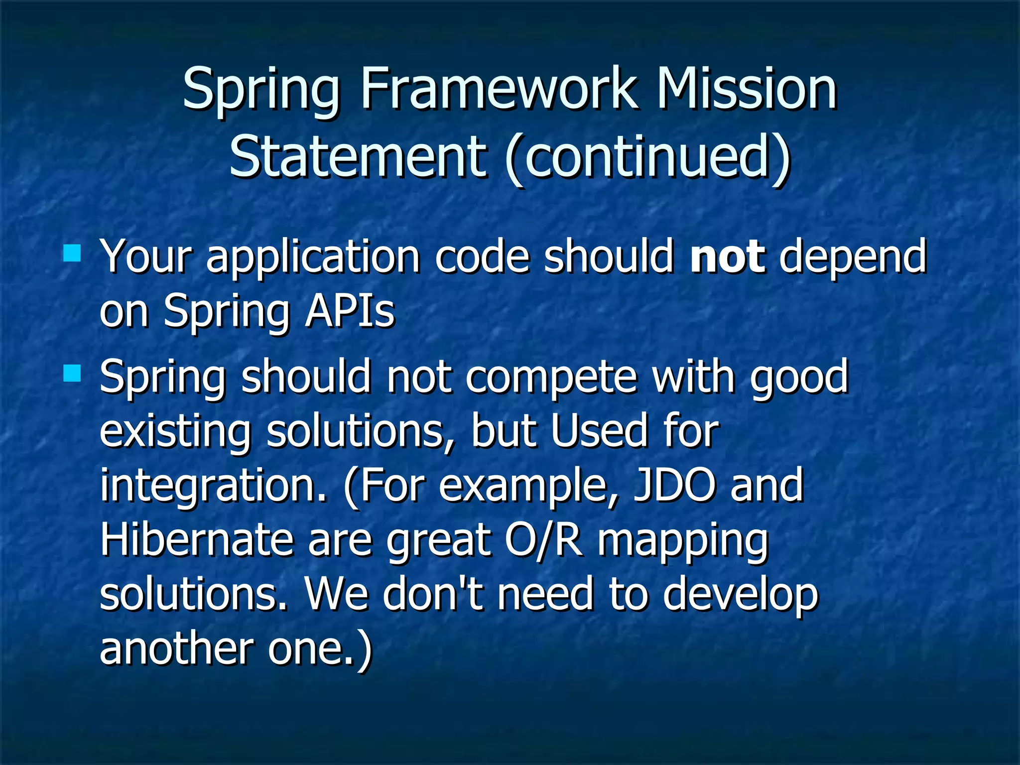 Spring Framework Mission Statement (continued) Your application code should  not  depend on Spring APIs Spring should not compete with good existing solutions, but Used for integration. (For example, JDO and Hibernate are great O/R mapping solutions. We don't need to develop another one.) 