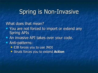Spring is Non-Invasive What does that mean? You are not forced to import or extend any Spring APIs An invasive API takes over your code. Anti-patterns: EJB forces you to use JNDI Struts forces you to extend  Action 