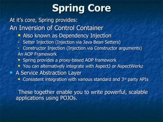 Spring Core At it’s core, Spring provides: An Inversion of Control Container Also known as Dependency Injection  Setter Injection (Injection via Java Bean Setters) Constructor Injection (Injection via Constructor arguments) An AOP Framework Spring provides a proxy-based AOP framework You can alternatively integrate with AspectJ or AspectWerkz A Service Abstraction Layer Consistent integration with various standard and 3 rd  party APIs These together enable you to write powerful, scalable applications using POJOs. 