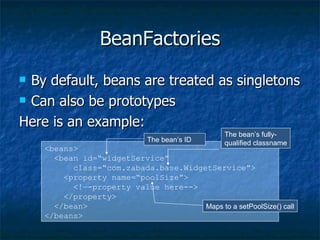BeanFactories By default, beans are treated as singletons Can also be prototypes Here is an example: <beans> <bean id=“widgetService” class=“com.zabada.base.WidgetService”> <property name=“poolSize”> <!—-property value here--> </property> </bean> </beans> The bean’s ID The bean’s fully- qualified classname Maps to a setPoolSize() call 