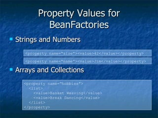 Property Values for BeanFactories Strings and Numbers Arrays and Collections <property name=“size”><value>42</value></property> <property name=“name”><value>Jim</value></property> <property name=“hobbies”> <list> <value>Basket Weaving</value> <value>Break Dancing</value> </list> </property> 