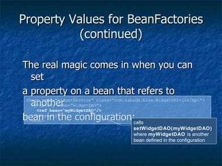 Property Values for BeanFactories (continued) The real magic comes in when you can set a property on a bean that refers to another bean in the configuration: This is the basic concept of Inversion of Control <bean name=“widgetService” class=“com.zabada.base.WidgetServiceImpl”> <property name=“widgetDAO”> <ref bean=“myWidgetDAO”/> </property> </bean> calls  setWidgetDAO(myWidgetDAO) where  myWidgetDAO  is another bean defined in the configuration 
