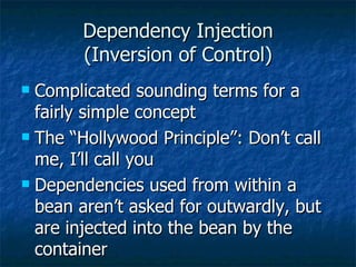 Dependency Injection (Inversion of Control) Complicated sounding terms for a fairly simple concept The “Hollywood Principle”: Don’t call me, I’ll call you Dependencies used from within a bean aren’t asked for outwardly, but are injected into the bean by the container 