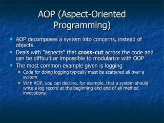 AOP (Aspect-Oriented Programming) AOP decomposes a system into concerns, instead of objects. Deals with &quot;aspects&quot; that  cross-cut  across the code and can be difficult or impossible to modularize with OOP The most common example given is logging Code for doing logging typically must be scattered all over a system With AOP, you can declare, for example, that a system should write a log record at the beginning and end of all method invocations. 