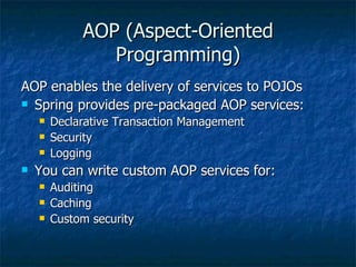 AOP (Aspect-Oriented Programming) AOP enables the delivery of services to POJOs Spring provides pre-packaged AOP services: Declarative Transaction Management Security Logging You can write custom AOP services for: Auditing Caching Custom security 