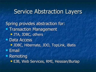 Service Abstraction Layers Spring provides abstraction for: Transaction Management JTA, JDBC, others Data Access JDBC, Hibernate, JDO, TopLink, iBatis Email Remoting EJB, Web Services, RMI, Hessian/Burlap 