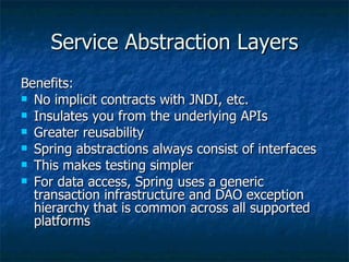Service Abstraction Layers Benefits: No implicit contracts with JNDI, etc. Insulates you from the underlying APIs Greater reusability Spring abstractions always consist of interfaces This makes testing simpler For data access, Spring uses a generic transaction infrastructure and DAO exception hierarchy that is common across all supported platforms 