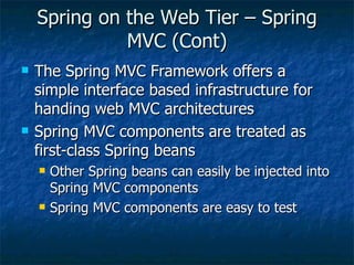 Spring on the Web Tier – Spring MVC (Cont) The Spring MVC Framework offers a simple interface based infrastructure for handing web MVC architectures Spring MVC components are treated as first-class Spring beans Other Spring beans can easily be injected into Spring MVC components Spring MVC components are easy to test 