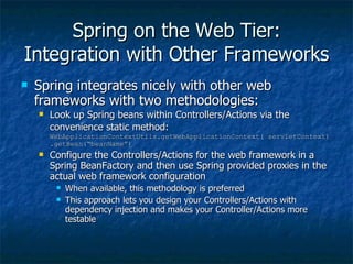 Spring on the Web Tier: Integration with Other Frameworks Spring integrates nicely with other web frameworks with two methodologies: Look up Spring beans within Controllers/Actions via the convenience static method:   WebApplicationContextUtils.getWebApplicationContext( servletContext).getBean(“beanName”) Configure the Controllers/Actions for the web framework in a Spring BeanFactory and then use Spring provided proxies in the actual web framework configuration When available, this methodology is preferred This approach lets you design your Controllers/Actions with dependency injection and makes your Controller/Actions more testable 