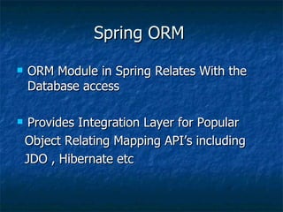 Spring ORM ORM Module in Spring Relates With the Database access Provides Integration Layer for Popular Object Relating Mapping API’s including JDO , Hibernate etc 