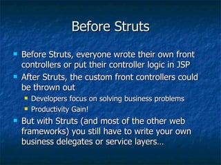 Before Struts Before Struts, everyone wrote their own front controllers or put their controller logic in JSP After Struts, the custom front controllers could be thrown out Developers focus on solving business problems Productivity Gain! But with Struts (and most of the other web frameworks) you still have to write your own business delegates or service layers… 