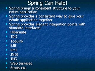 Spring Can Help! Spring brings a consistent structure to your entire application Spring provides a consistent way to glue your whole application together Spring provides elegant integration points with standard interfaces Hibernate JDO TopLink EJB RMI JNDI JMS Web Services Struts etc. 